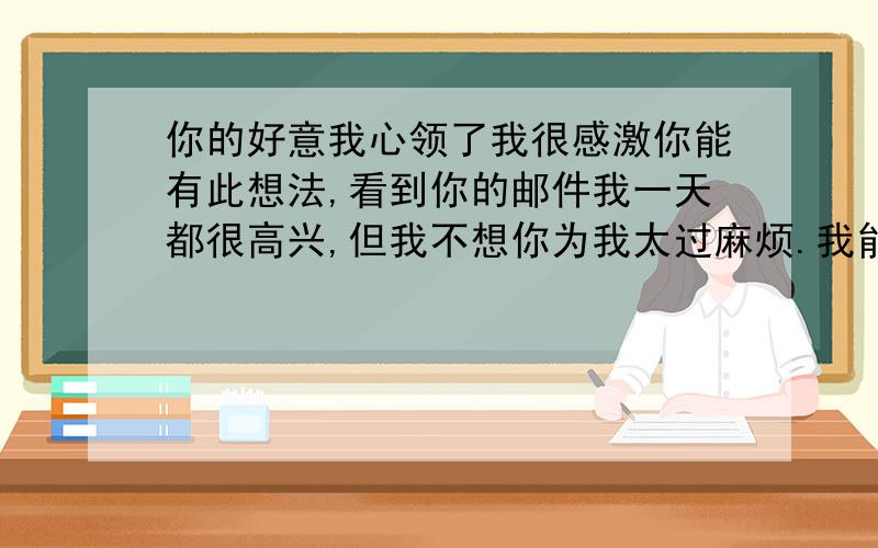 你的好意我心领了我很感激你能有此想法,看到你的邮件我一天都很高兴,但我不想你为我太过麻烦.我能应付得过来.谁能帮我翻译下