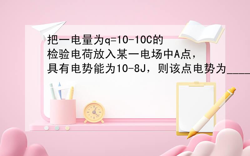 把一电量为q=10-10C的检验电荷放入某一电场中A点，具有电势能为10-8J，则该点电势为______V．若在该点放入