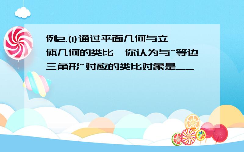 例2.(1)通过平面几何与立体几何的类比,你认为与“等边三角形”对应的类比对象是__