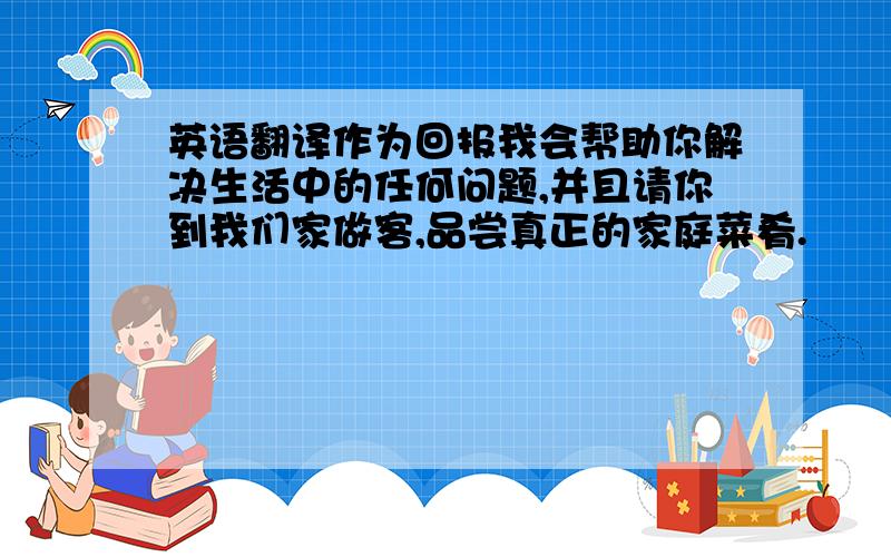 英语翻译作为回报我会帮助你解决生活中的任何问题,并且请你到我们家做客,品尝真正的家庭菜肴.