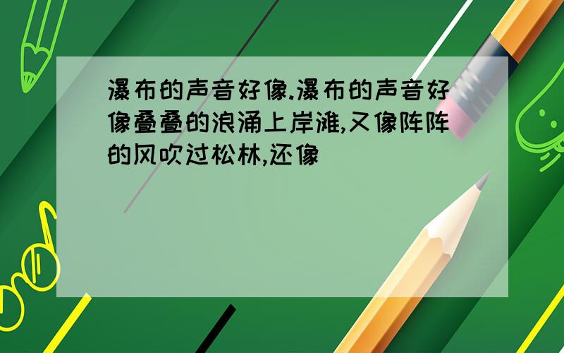 瀑布的声音好像.瀑布的声音好像叠叠的浪涌上岸滩,又像阵阵的风吹过松林,还像______________.