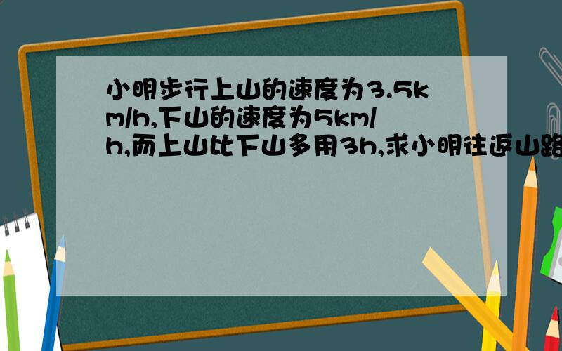 小明步行上山的速度为3.5km/h,下山的速度为5km/h,而上山比下山多用3h,求小明往返山路的路程.若设山路长为xk