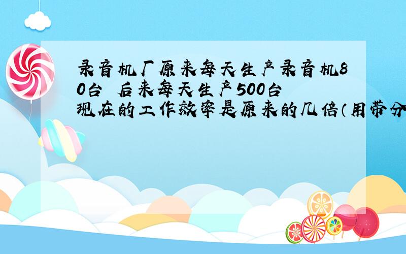 录音机厂原来每天生产录音机80台 后来每天生产500台 现在的工作效率是原来的几倍（用带分数表示）?