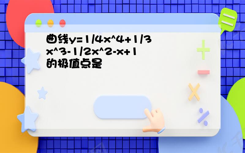 曲线y=1/4x^4+1/3x^3-1/2x^2-x+1的极值点是