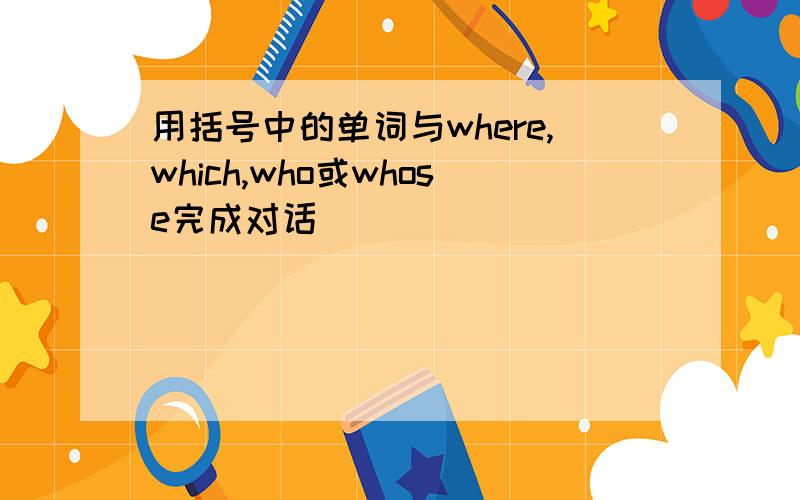 用括号中的单词与where,which,who或whose完成对话