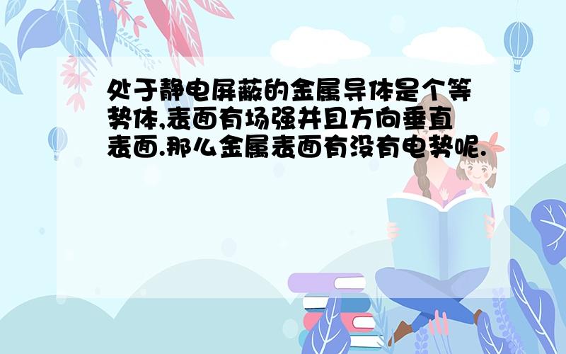 处于静电屏蔽的金属导体是个等势体,表面有场强并且方向垂直表面.那么金属表面有没有电势呢.