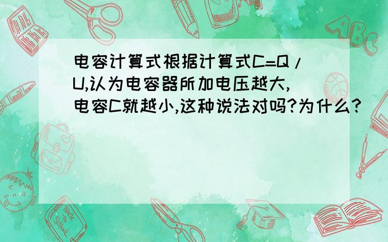 电容计算式根据计算式C=Q/U,认为电容器所加电压越大,电容C就越小,这种说法对吗?为什么?