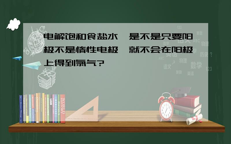 电解饱和食盐水,是不是只要阳极不是惰性电极,就不会在阳极上得到氯气?