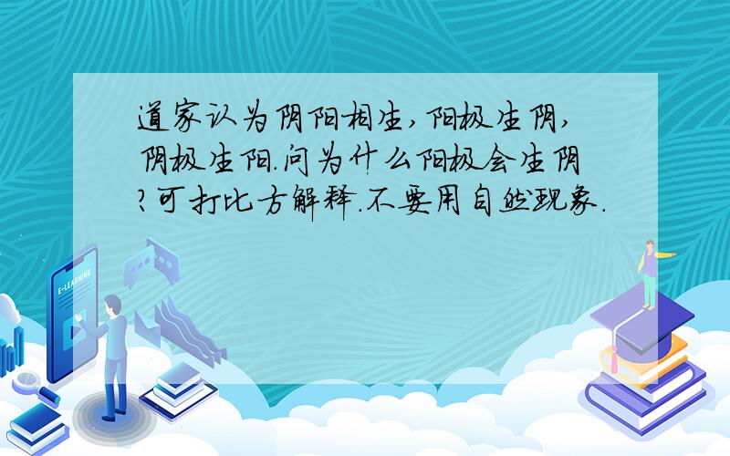 道家认为阴阳相生,阳极生阴,阴极生阳.问为什么阳极会生阴?可打比方解释.不要用自然现象.