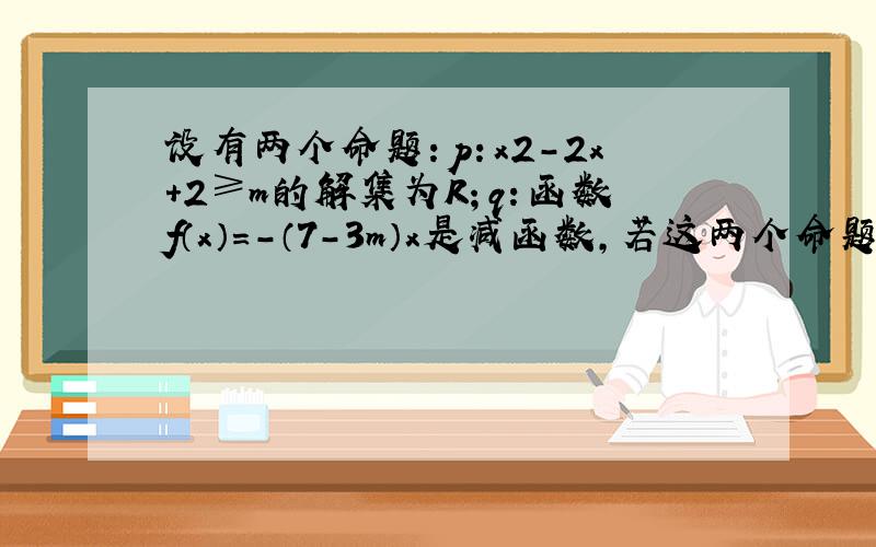 设有两个命题：p：x2-2x+2≥m的解集为R；q：函数f（x）=-（7-3m）x是减函数，若这两个命题中有且只有一个是