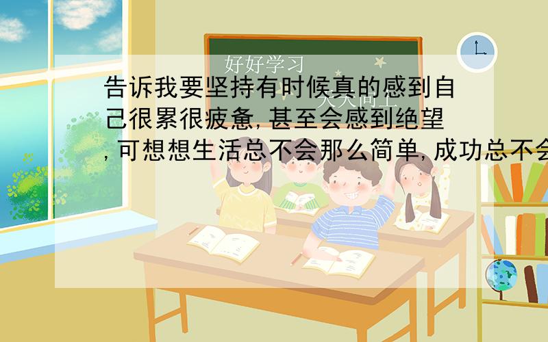 告诉我要坚持有时候真的感到自己很累很疲惫,甚至会感到绝望,可想想生活总不会那么简单,成功总不会那么轻易获得,强撑着走下去