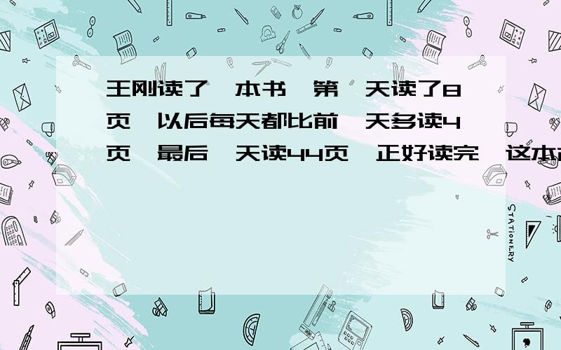 王刚读了一本书,第一天读了8页,以后每天都比前一天多读4页,最后一天读44页,正好读完,这本故事书一共有