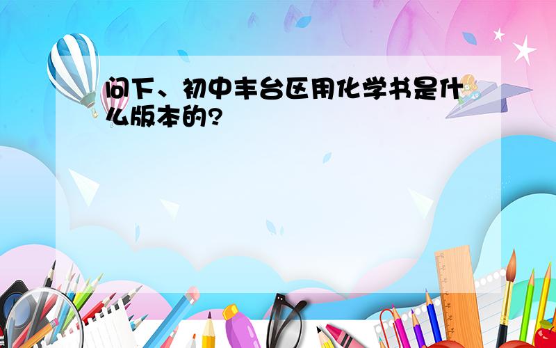 问下、初中丰台区用化学书是什么版本的?