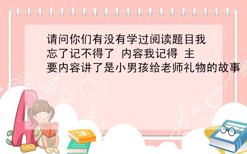 请问你们有没有学过阅读题目我忘了记不得了 内容我记得 主要内容讲了是小男孩给老师礼物的故事 小男孩不敢给老师礼物 好像是