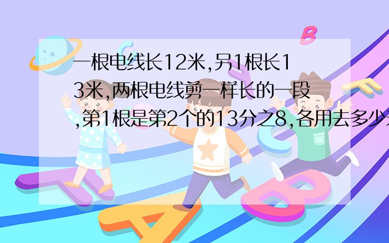 一根电线长12米,另1根长13米,两根电线剪一样长的一段,第1根是第2个的13分之8,各用去多少米?