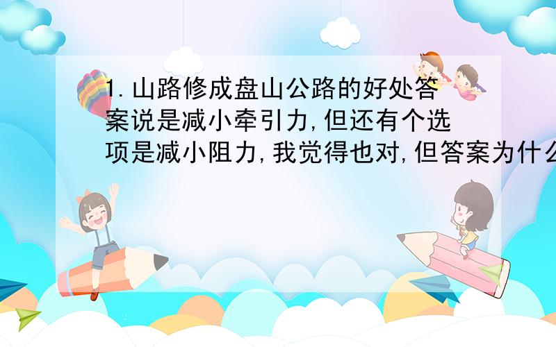 1.山路修成盘山公路的好处答案说是减小牵引力,但还有个选项是减小阻力,我觉得也对,但答案为什么没有?