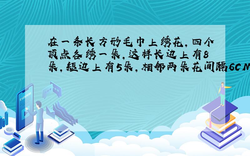 在一条长方形毛巾上绣花,四个顶点各绣一朵,这样长边上有8朵,短边上有5朵,相邻两朵花间隔6CM,