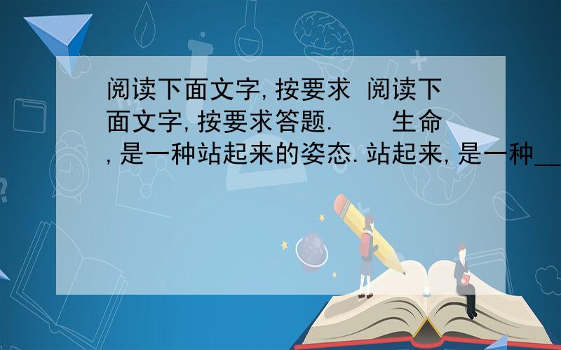 阅读下面文字,按要求 阅读下面文字,按要求答题.　　生命,是一种站起来的姿态.站起来,是一种________的境界,__