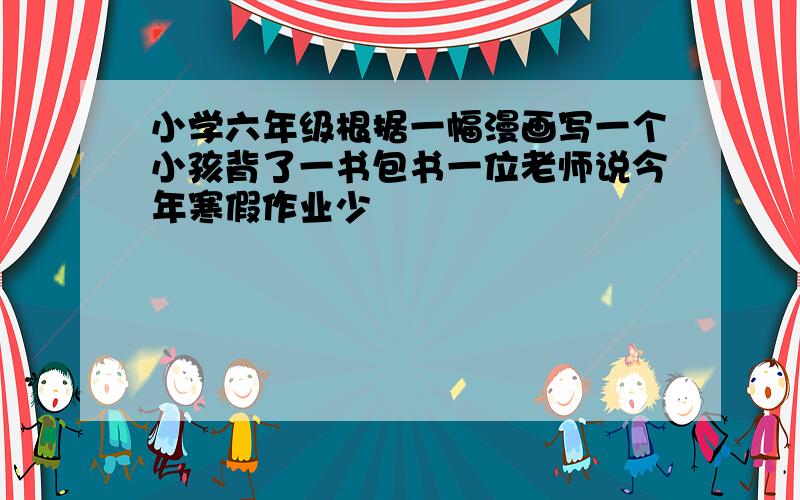 小学六年级根据一幅漫画写一个小孩背了一书包书一位老师说今年寒假作业少