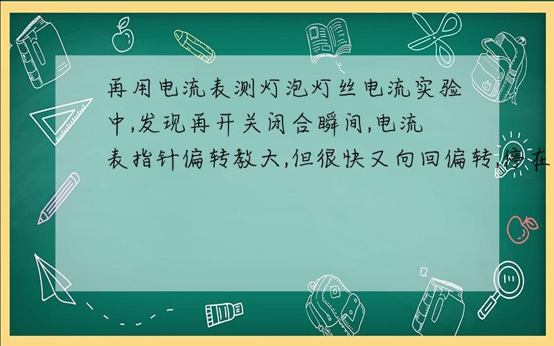 再用电流表测灯泡灯丝电流实验中,发现再开关闭合瞬间,电流表指针偏转教大,但很快又向回偏转,停在0.5A位置不动．其原因是