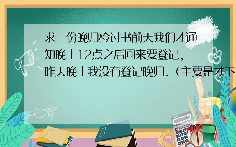 求一份晚归检讨书前天我们才通知晚上12点之后回来要登记,昨天晚上我没有登记晚归.（主要是才下的通知,晚上就违反）这个检讨