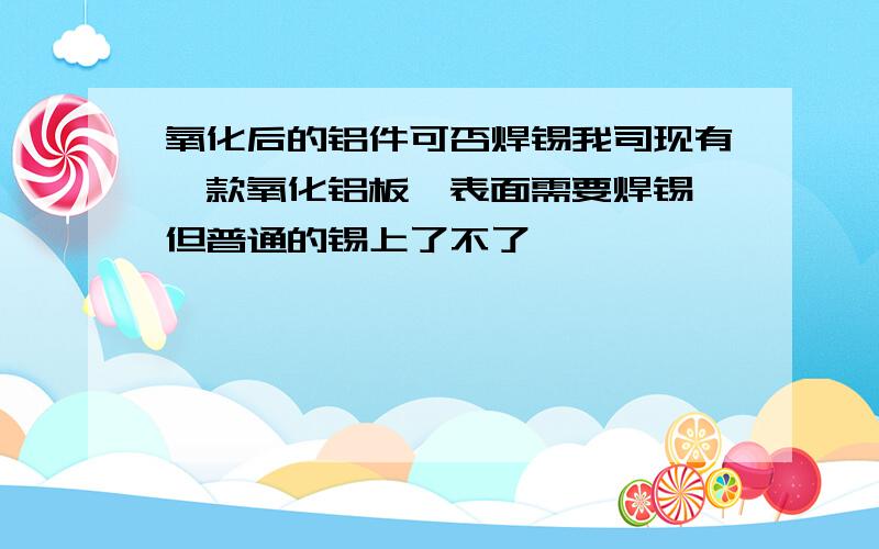 氧化后的铝件可否焊锡我司现有一款氧化铝板,表面需要焊锡,但普通的锡上了不了,