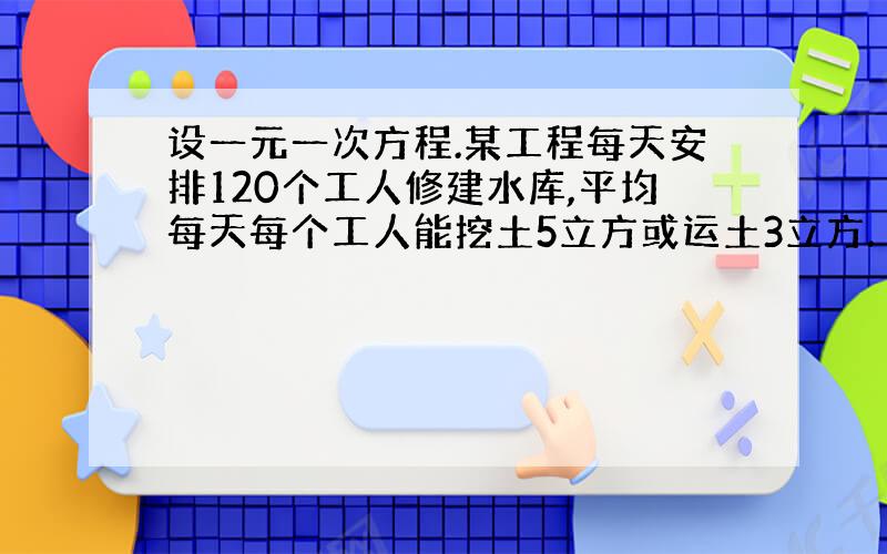 设一元一次方程.某工程每天安排120个工人修建水库,平均每天每个工人能挖土5立方或运土3立方.