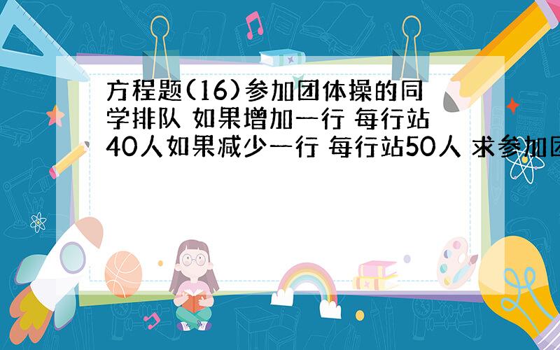 方程题(16)参加团体操的同学排队 如果增加一行 每行站40人如果减少一行 每行站50人 求参加团体操的同学原来站多少行