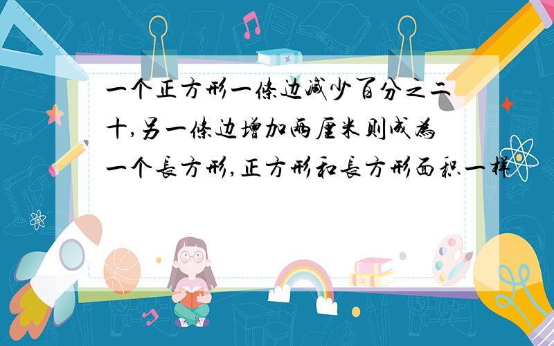 一个正方形一条边减少百分之二十,另一条边增加两厘米则成为一个长方形,正方形和长方形面积一样