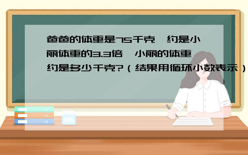 爸爸的体重是75千克,约是小丽体重的3.3倍,小丽的体重约是多少千克?（结果用循环小数表示）