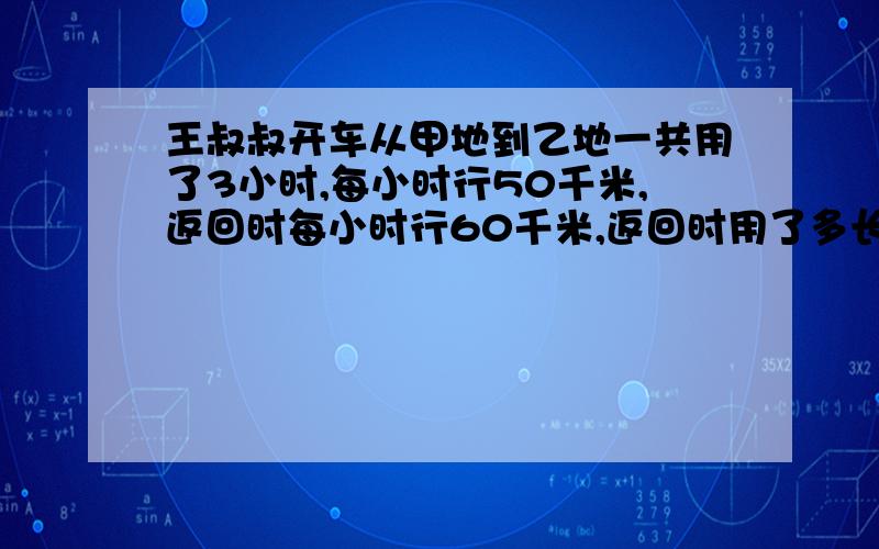 王叔叔开车从甲地到乙地一共用了3小时,每小时行50千米,返回时每小时行60千米,返回时用了多长时间?比例解