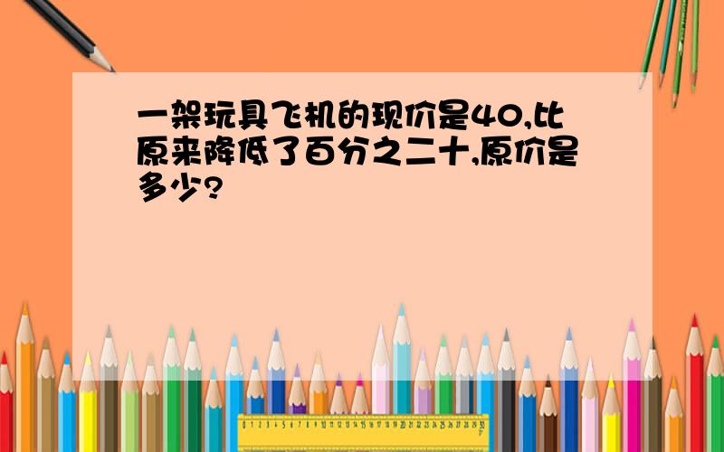 一架玩具飞机的现价是40,比原来降低了百分之二十,原价是多少?