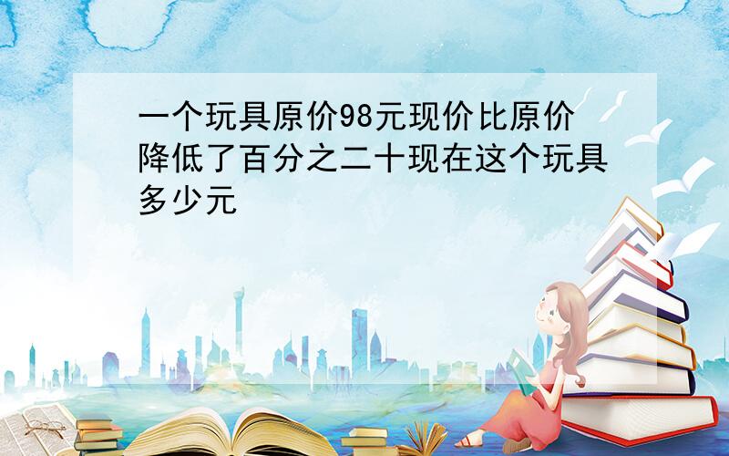 一个玩具原价98元现价比原价降低了百分之二十现在这个玩具多少元