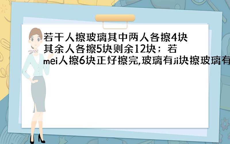 若干人擦玻璃其中两人各擦4块其余人各擦5块则余12块；若mei人擦6块正好擦完,玻璃有ji块擦玻璃有多少人/