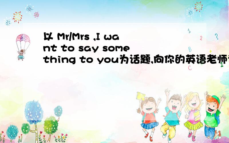 以 Mr/Mrs ,I want to say something to you为话题,向你的英语老师说心里话