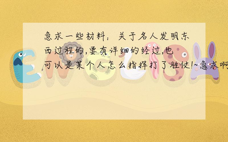 急求一些材料：关于名人发明东西过程的,要有详细的经过,也可以是某个人怎么指挥打了胜仗!~急求啊谢谢