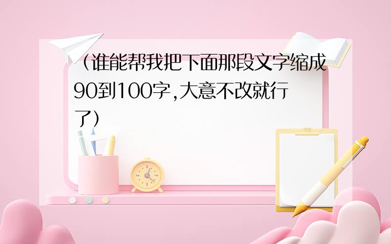 （谁能帮我把下面那段文字缩成90到100字,大意不改就行了）