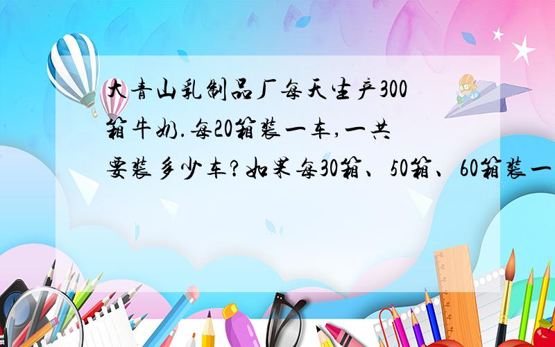 大青山乳制品厂每天生产300箱牛奶.每20箱装一车,一共要装多少车?如果每30箱、50箱、60箱装一车呢?先算一算,再填