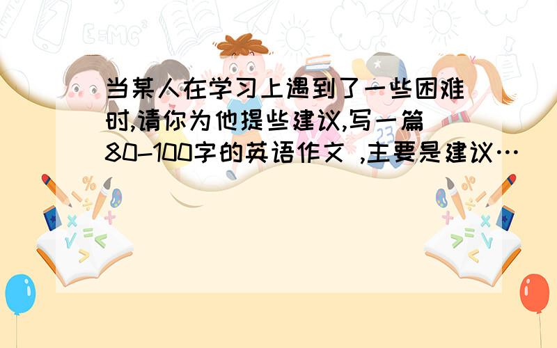 当某人在学习上遇到了一些困难时,请你为他提些建议,写一篇80-100字的英语作文 ,主要是建议…