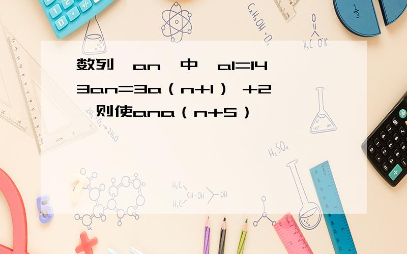 数列{an}中,a1=14,3an=3a（n+1） +2,则使ana（n+5）