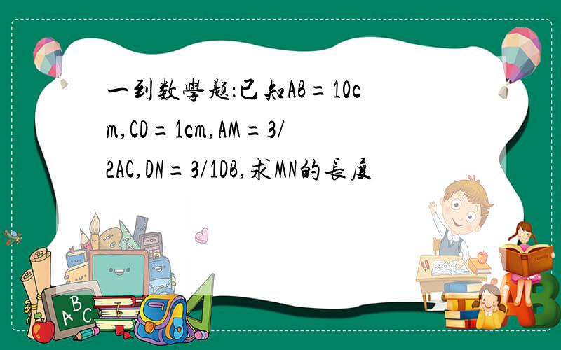 一到数学题：已知AB=10cm,CD=1cm,AM=3/2AC,DN=3/1DB,求MN的长度