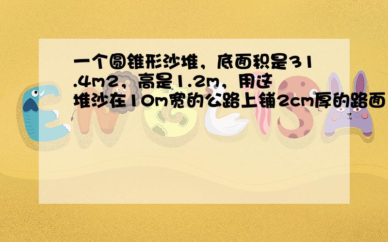 一个圆锥形沙堆，底面积是31.4m2，高是1.2m，用这堆沙在10m宽的公路上铺2cm厚的路面，能铺多少米？