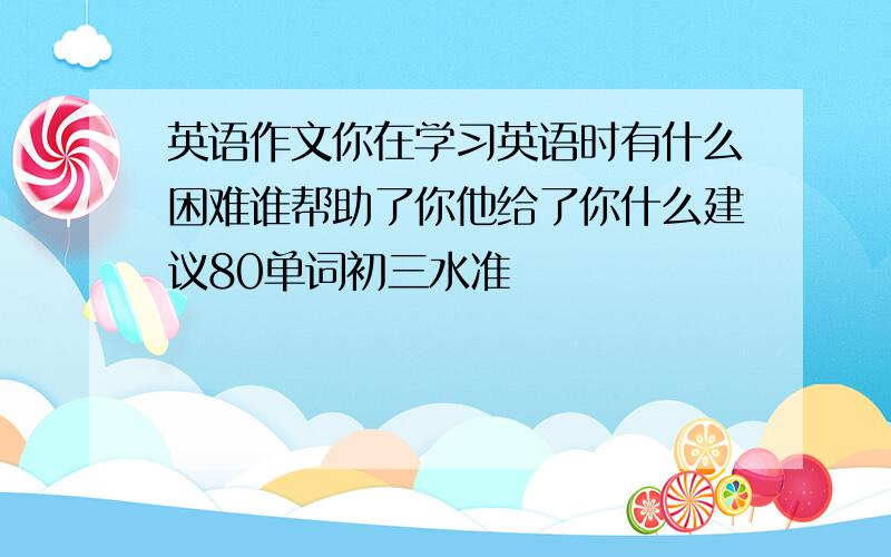 英语作文你在学习英语时有什么困难谁帮助了你他给了你什么建议80单词初三水准