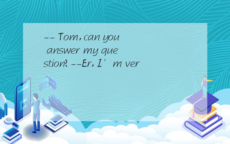 -- Tom,can you answer my question?--Er,I’m ver