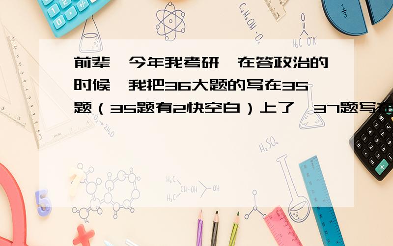 前辈,今年我考研,在答政治的时候,我把36大题的写在35题（35题有2快空白）上了,37题写在36题上,会有分