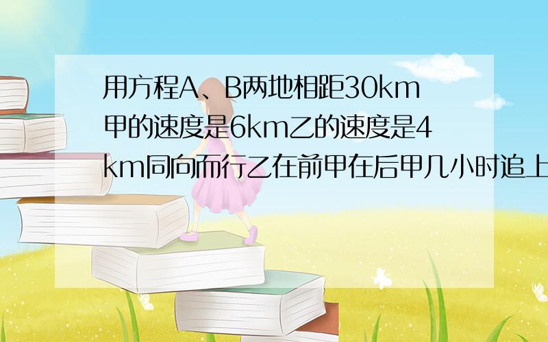 用方程A、B两地相距30km甲的速度是6km乙的速度是4km同向而行乙在前甲在后甲几小时追上乙