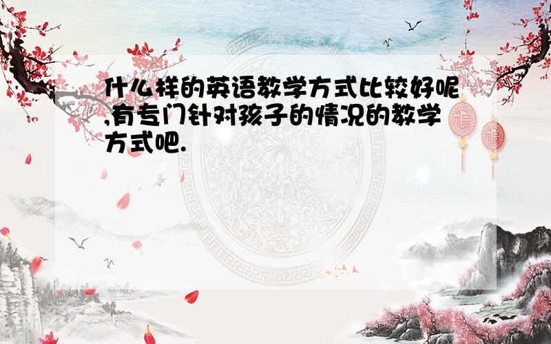 什么样的英语教学方式比较好呢,有专门针对孩子的情况的教学方式吧.