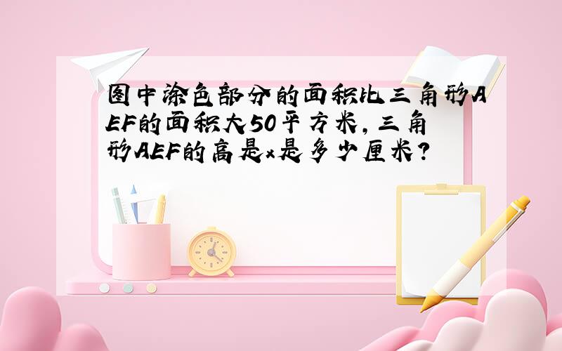 图中涂色部分的面积比三角形AEF的面积大50平方米,三角形AEF的高是x是多少厘米?