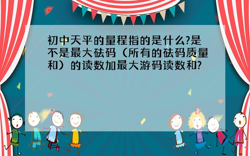 初中天平的量程指的是什么?是不是最大砝码（所有的砝码质量和）的读数加最大游码读数和?