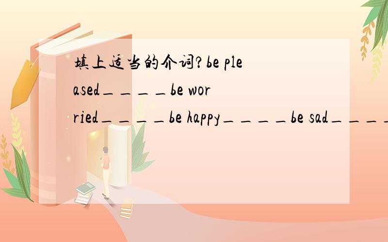 填上适当的介词?be pleased____be worried____be happy____be sad____be